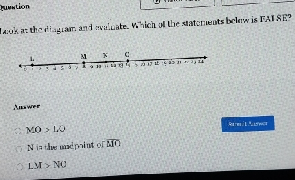 Question
Look at the diagram and evaluate. Which of the statements below is FALSE?
Answer
MO>LO Submit Answer
N is the midpoint of overline MO
LM>NO