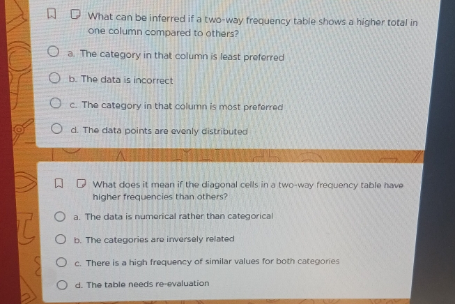 What can be inferred if a two-way frequency table shows a higher total in
one column compared to others?
a. The category in that column is least preferred
b. The data is incorrect
c. The category in that column is most preferred
d. The data points are evenly distributed
What does it mean if the diagonal cells in a two-way frequency table have
higher frequencies than others?
a. The data is numerical rather than categorical
b. The categories are inversely related
c. There is a high frequency of similar values for both categories
d. The table needs re-evaluation