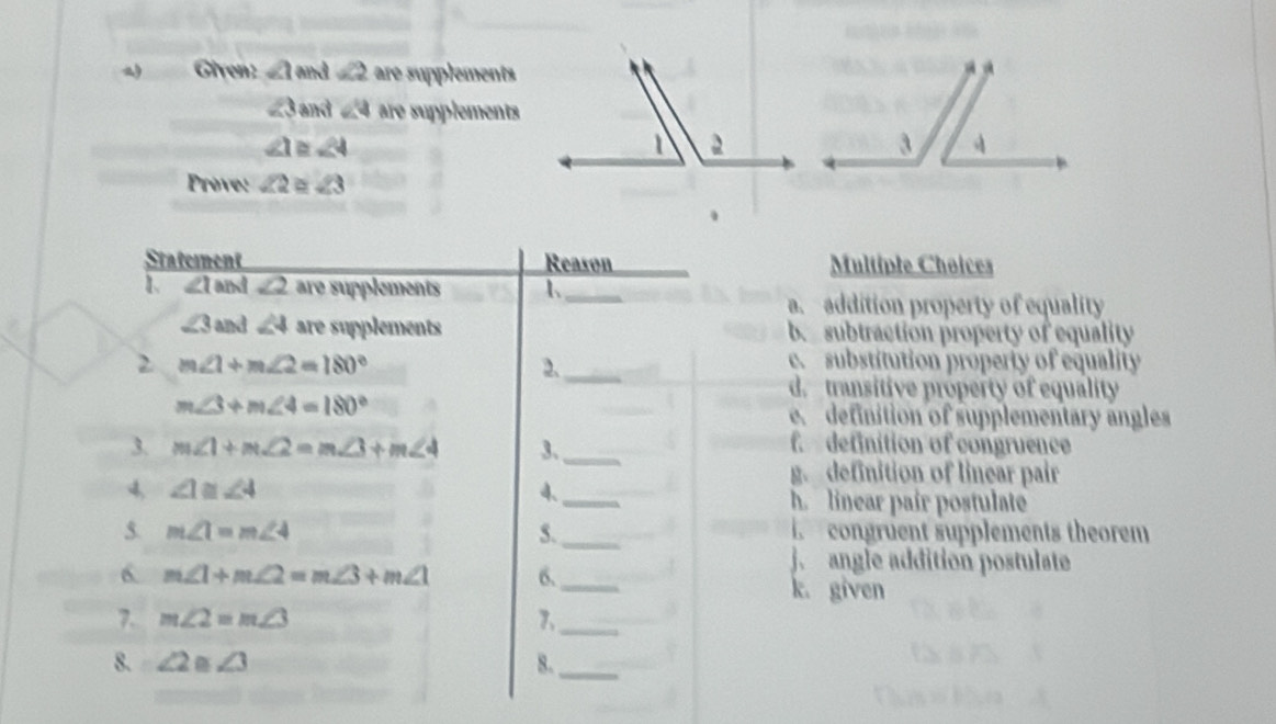 Given: ∠ 1 and ∠ 2 are supplements
∠ 3 and ∠ 4 are supplements
∠ 1 ∠ 4
Prove: ∠ 2 ` ∠ 3
Statement Reason_ Multiple Choices
1 ∠ 1 and ∠ 2 are supplements 1_
a. addition property of equality
∠ 3 and ∠ 4 are supplements b subtraction property of equality
2 m∠ 1+m∠ 2=180° e. substitution property of equality
2._
d. transitive próperty of equality
m∠ 3+m∠ 4=180°
e. definition of supplementary angles
3. m∠ 1+m∠ 2=m∠ 3+m∠ 4 3、_
f. definition of congruence
g. definition of linear pair
4, ∠ 1≌ ∠ 4 4、_ h. linear pair postulate
5. m∠ 1=m∠ 4 5._ congruent supplements theorem
j. angle addition postulate
6 m∠ 1+m∠ 2=m∠ 3+m∠ 1 6._ k. given
7. m∠ 2=m∠ 3 7,_
8. ∠ 2 ∠ 3 8._