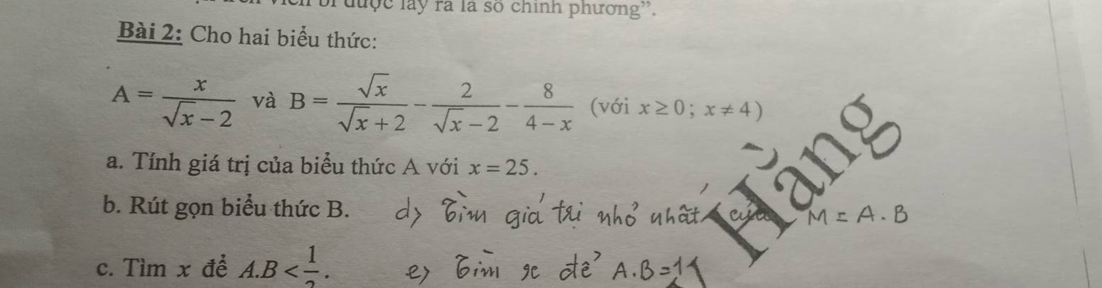 brđuợc lây ra là số chính phương''. 
Bài 2: Cho hai biểu thức:
A= x/sqrt(x)-2  và B= sqrt(x)/sqrt(x)+2 - 2/sqrt(x)-2 - 8/4-x  (với x≥ 0;x!= 4)
a. Tính giá trị của biểu thức A với x=25. 
b. Rút gọn biểu thức B.
M=A· B
c. Tìm x để A. B .