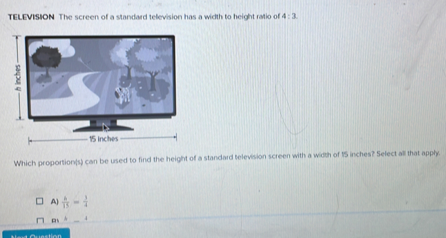 TELEVISION The screen of a standard television has a width to height ratio of 4:3. 
Which proportion(s) can be used to find the height of a standard television screen with a width of 15 inches? Select all that apply.
A)  h/15 = 3/4 
h _ 4