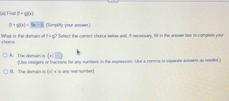 Find (f+g)(x).
(f+g)(x)=9x-5 (Simplify your answer.)
What is the domain of f+g ? Select the correct choice below and, if necessary, fill in the answer box to complete your
choice.
A. The domain is  x|□ 
(Use integers or fractions for any numbers in the expression. Use a comma to separate answers as needed.)
B. The domain is  x|x is any real number.