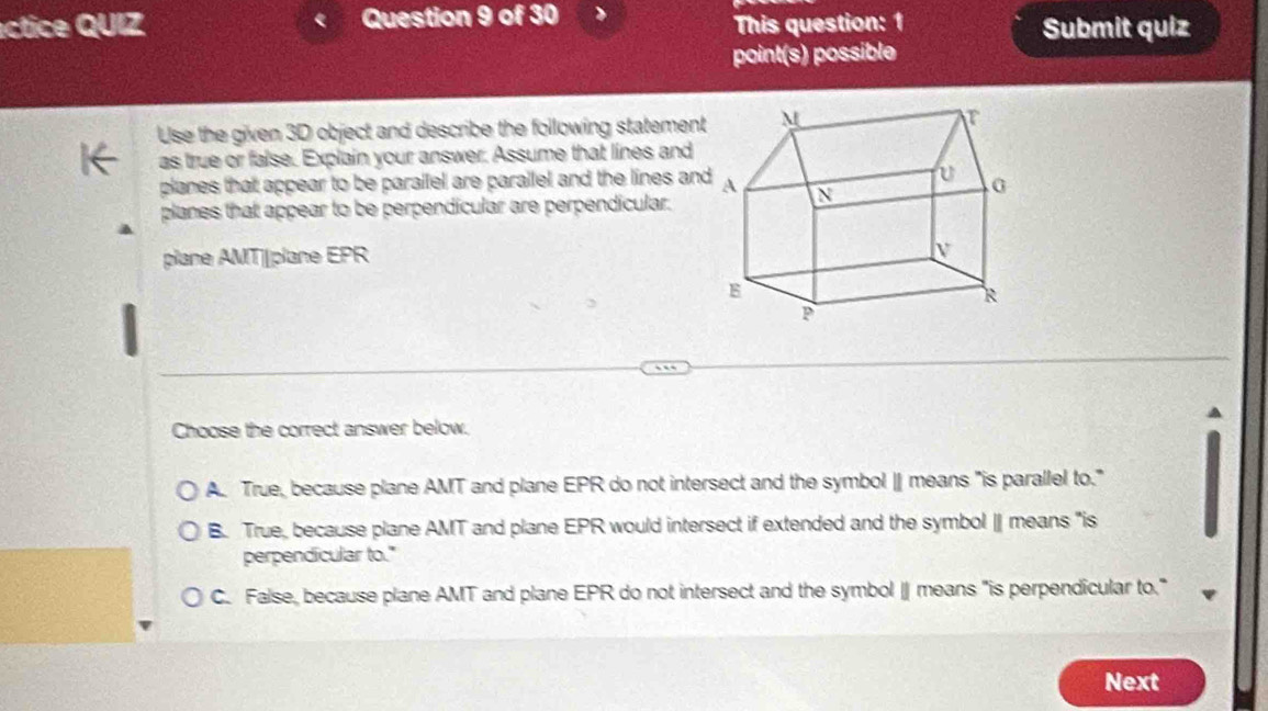 éctice QUIZ Question 9 of 30
This question: 1 Submit quiz
point(s) possible
Use the given 3D object and describe the following statement
as true or false. Explain your answer. Assume that lines and
planes that appear to be parallel are parallel and the lines an
planes that appear to be perpendicular are perpendicular.
plane AMT| plane EPR
Choose the correct answer below.
A. True, because plane AMT and plane EPR do not intersect and the symbol | means "is parallel to."
B. True, because plane AMT and plane EPR would intersect if extended and the symbol ∥ means "is
perpendicular to."
C. False, because plane AMT and plane EPR do not intersect and the symbol | means "is perpendicular to."
Next