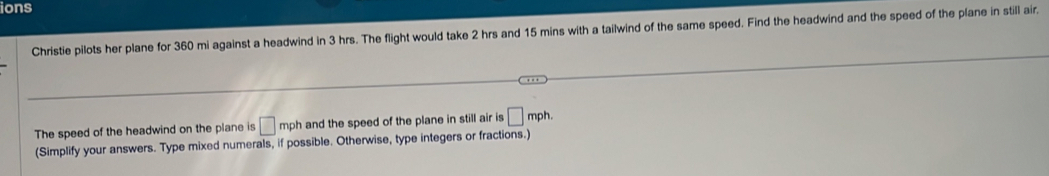 ions 
Christie pilots her plane for 360 mi against a headwind in 3 hrs. The flight would take 2 hrs and 15 mins with a tailwind of the same speed. Find the headwind and the speed of the plane in still air. 
The speed of the headwind on the plane is □ mph and the speed of the plane in still air is □ r nph. 
(Simplify your answers. Type mixed numerals, if possible. Otherwise, type integers or fractions.)