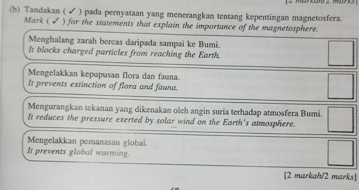 [2 markanrz marks]
(b) Tandakan ( ✔ ) pada pernyataan yang menerangkan tentang kepentingan magnetosfera.
Mark ( ✓ ) for the statements that explain the importance of the magnetosphere.
Menghalang zarah bercas daripada sampai ke Bumi.
It blocks charged particles from reaching the Earth.
□
Mengelakkan kepupusan flora dan fauna.
It prevents extinction of flora and fauna.
□
Mengurangkan tekanan yang dikenakan oleh angin suria terhadap atmosfera Bumi.
It reduces the pressure exerted by solar wind on the Earth's atmosphere. □
Mengelakkan pemanasan global.
It prevents global warming.
□ 
[2 markah/2 marks]