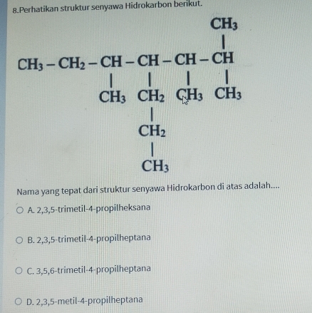 Nama yang tepat dari struktur senyawa Hidrokarbon di atas adalah....
A. 2,3,5-trimetil-4-propilheksana
B. 2,3,5-trimetil-4-propilheptana
C. 3,5,6-trimetil-4-propilheptana
D. 2,3,5-metil-4-propilheptana