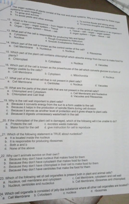 systems to work together?
a. To grow and survive
f. The organ systems of plants consist of the root and shoot systems. Why is it important for these organ
b. To avoid pests and other animals c. To survive floods and strong winds
d. To survive droughts and earthquakes
_12. Which is the correct sequence - from bigger to smaller - of the levels of organization in an organism?
a. Cell - organ - organ system - Tissue c. Tissue - cell - organ - organ system
b. Organ - organ system - tissue - cell d. organ system - organ - tissue - cell
_13. What part of the cell is responsible for producing fats and lipids?
a. Cytoplasm c. Rough Endoplasmic Reticulum
b. Nucleus d. Smooth Endoplasmic Reticulum
a. Cell Membrane b. Nucleolus
_14. Which part of the cell is known as the control center of the cell? c. Nucleus d. Ribosomes
plants?
_15. Which part of the plant cell contains chlorophyll which absorbs energy from the sun to make food for
a. Chloroplast b. Cytoplasm c. Nucleus d. Vacuoles
_16. Which part of the cell is known as the powerhouse of the cell which converts glucose to a form of
energy usable by the cells?
a. Cell Membrane b. Cytoplasm c. Mitochondria d. Nucleus
_17. What part of the animal cell that is not present in plant cells?
a. Cell Membrane c. Centrioles c. Nucleus d. Vacuoles
_18. What are the parts of the plant cells that are not present in the animal cells?
a. Chioroplast and Cytoplasm c. Cell Membrane and Nucleolus
b. Chioroplast and Cell Wall d. Vacuoles and Ribosomes
_19. Why is the cell wall important to plant cells?
a. Because it converts energy from the sun to a form usable to the cell
b. Because it helps in the production of spindle fibers during cell division
c. Because it serves as another level of protection and it gives shape to plant cells
d. Because it digests unnecessary waste/trash in the cell
_20. If the chloroplast of the plant cell is damaged, which of the following will it be unable to do?
a. Protects the cell c. excretes waste materials
b. Make food for the cell d. give instruction for cell to reproduce
_
21. Which of the following statement is TRUE about nucleolus?
a. It is located inside the nucleus
b. It is responsible for producing ribosomes
c. Both a and b
d. None of the above
22. Why can't animals survive on their own?
a. Because they don't have nucleus that makes food for them
b. Because they don't have cytoplasm that makes food for them
c. Because they don't have chloroplast in their cell to make food for them
d. Because they don't have centrioles that make the food for them
23. Which of the following set of cell organelles is present both in plant and animal cells?
a. Nucleus, cell membrane and cytoplasm c. Cell Membrane, cytopiasm and ceil wail
b. Nucleus, centrioles and nucleolus b. Cell Membrane, ribosomes and chloroplast
?4. Which cell organelle is consisted of jelly-like substance where all other cell organelles are located?
a. Cell Membrane b. Cvtoolasm c. nucleus d. ribosomes
2