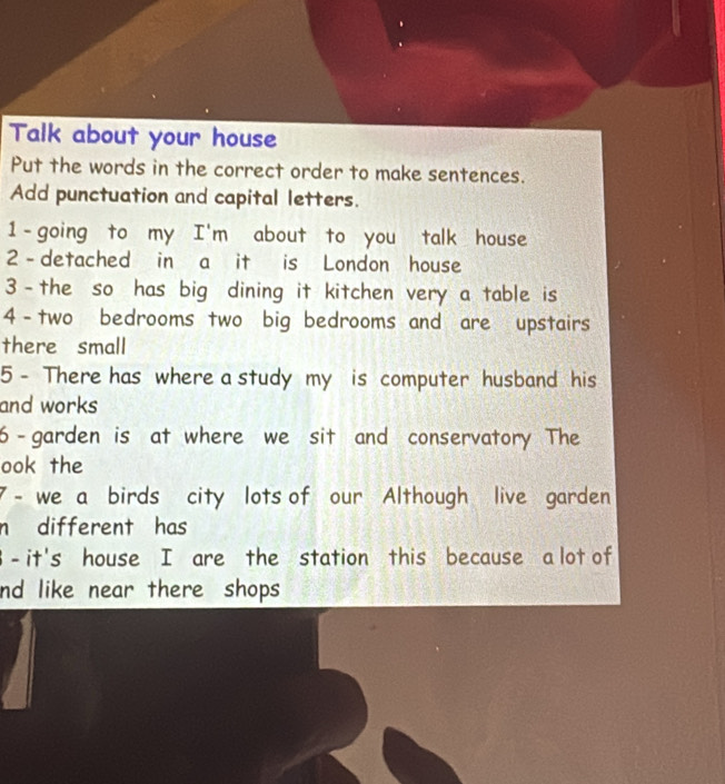 Talk about your house 
Put the words in the correct order to make sentences. 
Add punctuation and capital letters. 
1—going to my I'm about to you talk house 
2 - detached in a it is London house 
3—the so has big dining it kitchen very a table is 
4-two bedrooms two big bedrooms and are upstairs 
there small 
5 - There has where a study my is computer husband his 
and works 
6-garden is at where we sit and conservatory The 
ook the 
7 - we a birds city lots of our Although live garden 
n different has 
B - it's house I are the station this because a lot of 
nd like near there shops