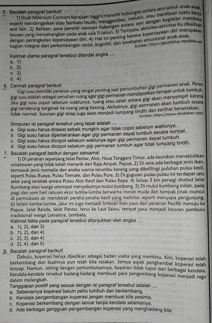 Bacalah paragraf berikut!
1) Studi Milenium Conhort Kerajaan Inggris meneliti hubungan antara seni untuk anak-anak.
seperti mendengarkan atau bermain musik, menggambar, melukis, atau membuat suatu karya
seni laín. 2) Bahkan, para peneliti mencari hubungan antara seni dengan kegiatan membaca
bacaan yang menyenangkan pada anak usia 11 tahun. 3) Ternyata, aktivitas-aktivitas itu dikaitkan
dengan peningkatan kepercayaan diri. 4) Hal ini penting karena kepercayaan diri merupakan
bagian integral dari perkembangan sosial, kognitif, dan kesehatan emosional anak-anak.
Sumber: https://gayahidup.republika.co/
Kalimat utama paragraf tersebut ditandai angka ....
a. 1)
b. 2)
c. 3)
d. 4)
6. Cermati paragraf berikut!
Gigi susu memiliki peranan yang sangat penting saat pertumbuhan gigi permanen anak. Peran
gigi susu adalah sebagai penahan ruang agar gigi permanen mendapatkan tempat untuk tumbuh,
Jika gigi susu copot sebelum waktunya, ruang atau celah antara gigi akan menyempit karena
gigi cenderung bergerak ke ruang yang kosong. Akibatnya, gigi permanen akan tumbuh secara
tidak normal. Sušunan gigi tetap juga akan menjadi tumpang tindih dan terlihat berantakan.
Sumber: https://www.alodokter.com/
Simpulan isi paragraf tersebut yang tepat adalah ....
a. Gigi susu harus dirawat sebaik mungkin agar tidak copot sebelum waktunya.
b. Gigi susu harus dipertahankan agar gigi permanen dapat tumbuh secara normal.
c. Gigi susu harus dicopot sebelum waktunya agar gigi permanen dapat tumbuh.
d. Gigi susu harus dicopot sebelum gigi permanen tumbuh agar tidak tumpang tindih.
7. Bacalah paragraf berikut dengan saksama!
1) Di perairan sepanjang Selat Pantar, Alor, Nusa Tenggara Timur, ada keunikan menakjubkan
wisatawan yang tidak kalah menarik dari Raja Ampat, Papua. 2) Di sana ada berbagai jenis ikan,
termasuk jenis mamalia dan aneka warna terumbu karang yang dikelilingi puluhan pulau kecil.
seperti Pulau Buaya, Pulau Ternate, dan Pulau Pura. 3) Di gugusan pulau-pulau ini terdapat satu
selat yang terletak antara Pulau Alor Kecil dan Pulau Kepa. 4) Seluas 3 km persegi disebut Selat
Kumbang atau warga setempat menyebutnya mulut kumbang. 5) Di mulut kumbang inilah, pada
pagi dan sore hari ratusan ekor lumba-lumba berwarna merah muda dan tampak jinak muncul
di permukaan air mendekati perahu-perahu kecil yang melintas seperti menyapa pengunjung.
6) Selain lumba-lumba. jalur ini juga menjadi lintasan ikan paus dari perairan Pasifik menuju ke
Papua, Selat Banda, Selat Pantar, terus ke Laut Sawu, tempat paus menjadi incaran pemburu
tradisional warga Lamalera, Lembata.
Kalimat fakta pada paragraf tersebut ditunjukkan oleh angka ....
a. 1), 2), dan 3)
b. 1), 2), dan 4)
c. 2), 3), dan 4)
d. 2), 4), dan 5)
. Bacalah paragraf berikut!
Dahulu, koperasi hanya dijadikan sebagai badan usaha yang membisu. Kini, koperasi telah
berkembang dan buahnya pun telah kita rasakan. Semua aspek penghambat koperasi telah
lenyap. Namun, seiring dengan pertumbuhannya, koperasi tidak luput dari berbagai kendala.
Kendala-kendala tersebut kadang-kadang membuat para pengembang koperasi menjadi ragu
dalam melangkah.
Tanggapan positif yang sesuai dengan isi paragraf tersebut adalah ....
a. Sebenarnya koperasi belum perlu tumbuh dan berkembang.
b. Kendala pengembangan koperasi jangan membuat kita pesimis.
c. Koperasi berkembang dengan lancar tanpa kendala selamanya.
d. Ada berbagai gangguan pengembangan koperasi yang menghadang kita.