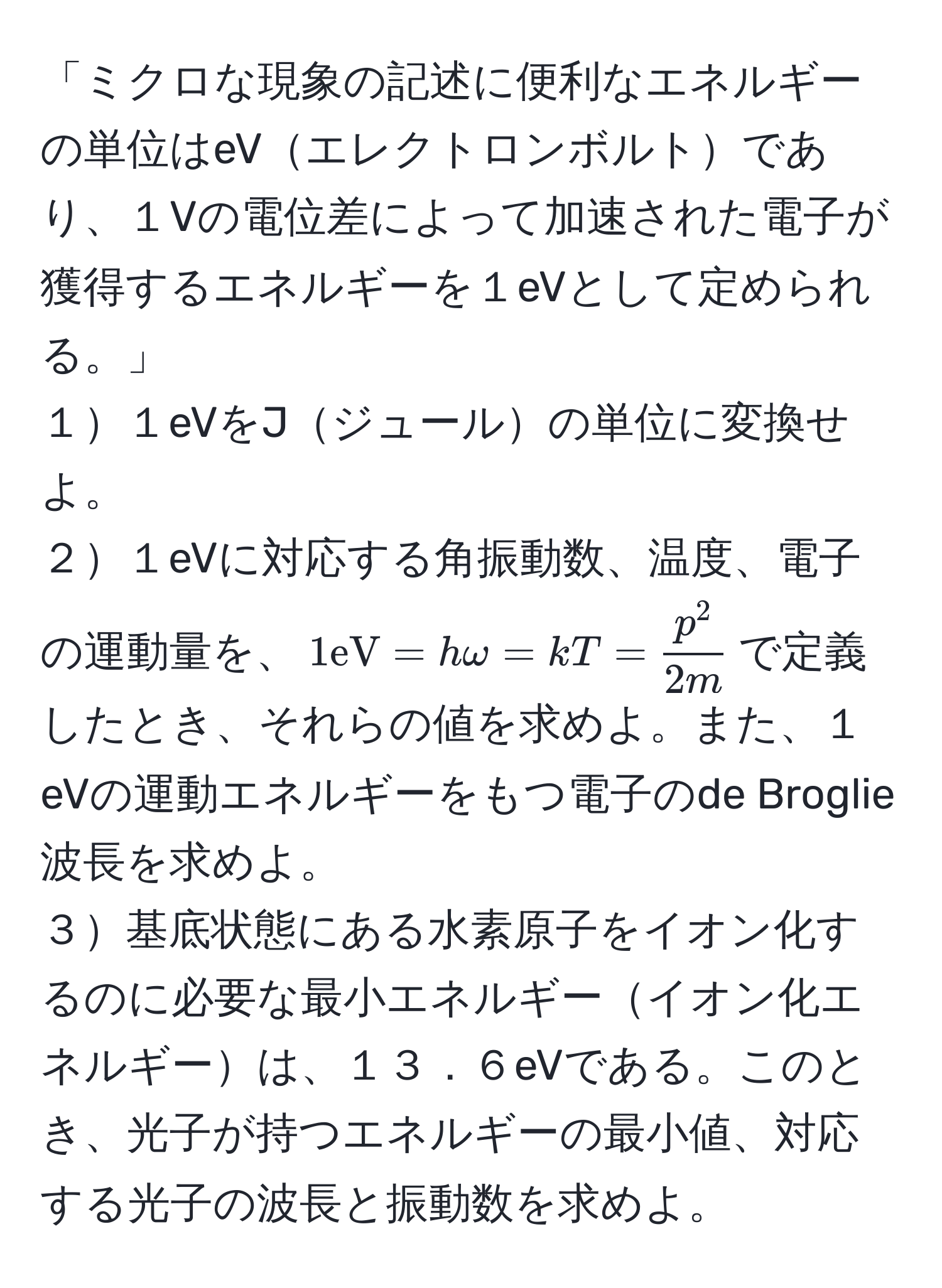 「ミクロな現象の記述に便利なエネルギーの単位はeVエレクトロンボルトであり、１Vの電位差によって加速された電子が獲得するエネルギーを１eVとして定められる。」  
１１eVをJジュールの単位に変換せよ。  
２１eVに対応する角振動数、温度、電子の運動量を、$1eV = homega = kT = fracp^22m$で定義したとき、それらの値を求めよ。また、１eVの運動エネルギーをもつ電子のde Broglie波長を求めよ。  
３基底状態にある水素原子をイオン化するのに必要な最小エネルギーイオン化エネルギーは、１３．６eVである。このとき、光子が持つエネルギーの最小値、対応する光子の波長と振動数を求めよ。