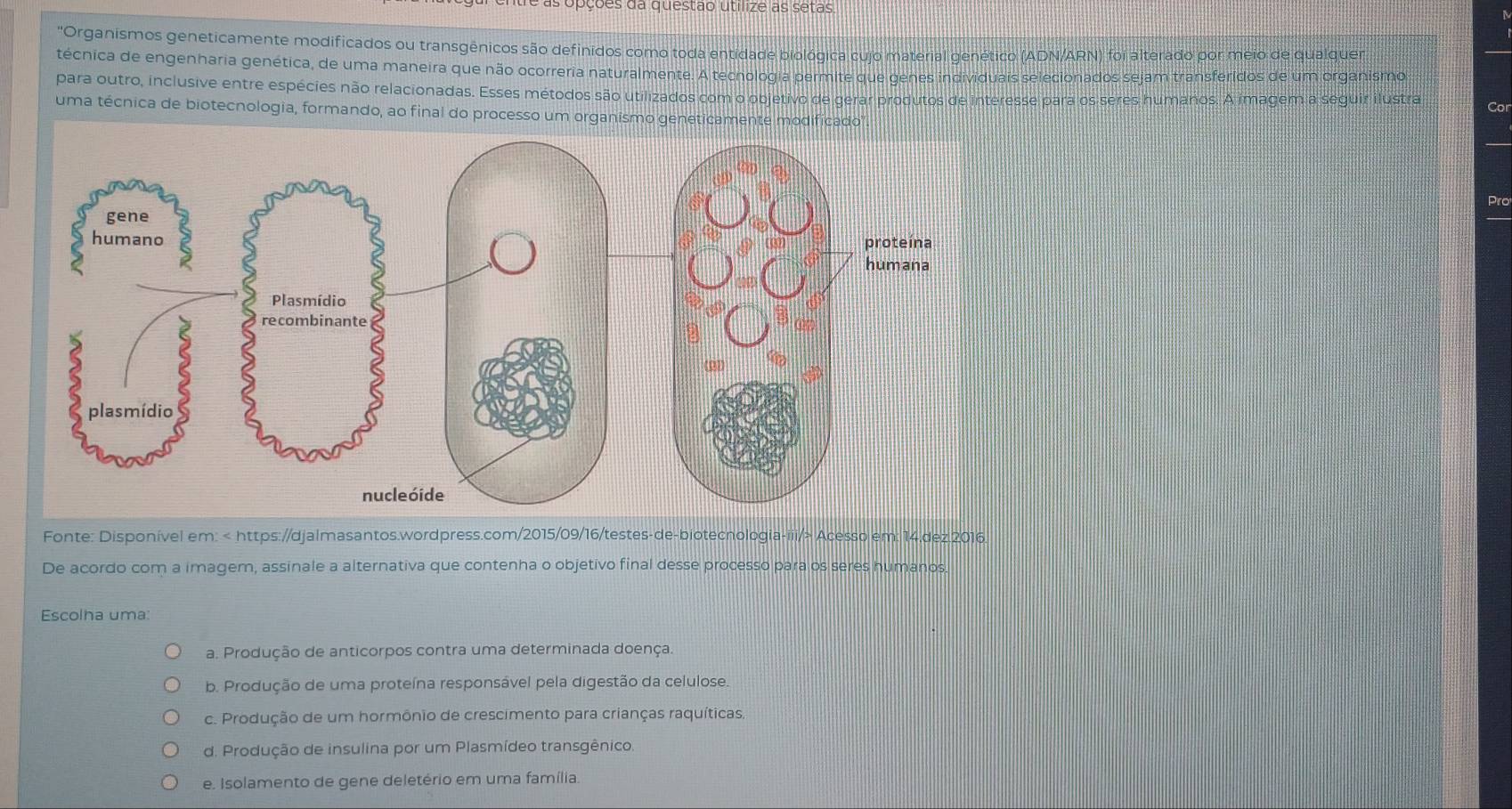 é as opções da questão utílize as setas
'Organismos geneticamente modificados ou transgênicos são definidos como toda entidade biológica cujo material genético (ADN/ARN) foi alterado por meio de qualquer
técnica de engenharia genética, de uma maneira que não ocorreria naturalmente. A tecnologia permite que genes individuais selecionados sejam transferídos de um organismo
para outro, inclusive entre espécies não relacionadas. Esses métodos são utilizados com o objetivo de gerar produtos de interesse para os seres humanos. A imagem a seguir ilustra
uma técnica de biotecnologia, formando, ao final do processo um organismo geneticamente modificado Cor
Pro
Fonte: Disponível em: Acesso em: 14.dez.2016.
De acordo com a imagem, assinale a alternativa que contenha o objetivo final desse processo para os seres humanos.
Escolha uma:
a. Produção de anticorpos contra uma determinada doença.
b. Produção de uma proteína responsável pela digestão da celulose.
c. Produção de um hormônio de crescimento para crianças raquíticas.
d. Produção de insulina por um Plasmídeo transgênico
e. Isolamento de gene deletério em uma família.