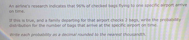 An airline's research indicates that 96% of checked bags flying to one specific airport arrive 
on time. 
If this is true, and a family departing for that airport checks 2 bags, write the probability 
distribution for the number of bags that arrive at the specific airport on time. 
Write each probability as a decimal rounded to the nearest thousandth.