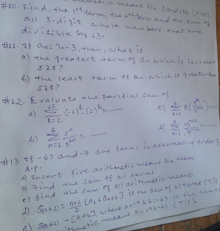 ometric means blu 3 and 192 (r>0)
#40. Find, the 1^(st) term, the n+4 term and the sum of 
all 3 -digit whole numbers that are 
divisible by +3. 
His. If a_n=7n-3 Ithen, what is 
a) the greatest term of an which is less than
528? 
6) the least term of an which is greater-than
5a8? 
#42. Kvaluate the paritial sum of 
a) sumlimits _(k=2)^(12)(-1)^k· (2)^k=_  _ 
c) sumlimits _(k=1)^48( 5^k/6^(k+1) )=- _ 
d) sumlimits _(n=1)^3 (13^(n+1))/7^(n+2) = _ 
8) sumlimits _(n=1)^6 5^n/3^(2n) = _ sqrt(10)
+13 5f -63 and -g are terms in adecreasing orders 
a) Insert five arithmeticmeans blu them 
A. p. 
b) gind the sum of all terms. 
is the sumob all Terms CT/F
() find the sum of all arithmeticmeans.
b=-63 is the sume 
dì S_(n+2)= (n+2)/2 [a_1+a_n+2] , w hene a=-9 b/n-9d-63 (T1 =1
e) S(n+2)-[a+6] thmetic means