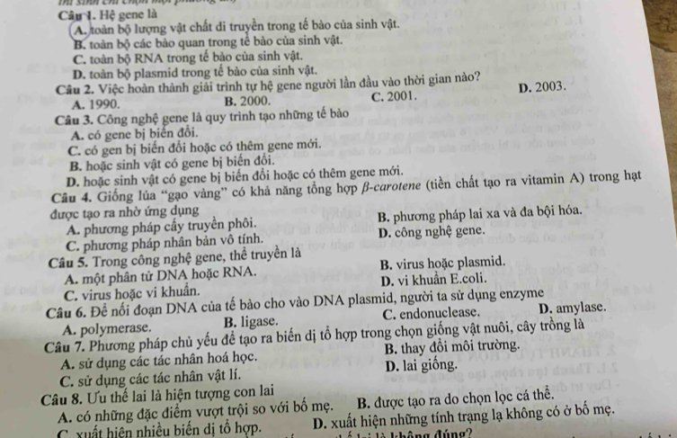 Hệ gene là
A. toàn bộ lượng vật chất di truyền trong tế bào của sinh vật.
B. toàn bộ các bào quan trong tế bào của sinh vật.
C. toàn bộ RNA trong tế bảo của sinh vật.
D. toàn bộ plasmid trong tế bào của sinh vật.
Câu 2. Việc hoàn thành giải trình tự hệ gene người lần đầu vào thời gian nào?
A. 1990. B. 2000. C. 2001. D. 2003.
Câu 3. Công nghệ gene là quy trình tạo những tế bào
A. có gene bị biển đổi.
C. có gen bị biến đổi hoặc có thêm gene mới.
B. hoặc sinh vật có gene bị biến đồi.
D. hoặc sinh vật có gene bị biến đổi hoặc có thêm gene mới.
Câu 4. Giống lúa “gạo vàng” có khả năng tổng hợp β-curotene (tiền chất tạo ra vitamin A) trong hạt
được tạo ra nhờ ứng dụng
A. phương pháp cấy truyền phôi. B. phương pháp lai xa và đa bội hóa.
C. phương pháp nhân bản vô tính. D. công nghệ gene.
Câu 5. Trong công nghệ gene, thể truyền là
A. một phân tử DNA hoặc RNA. B. virus hoặc plasmid.
C. virus hoặc vi khuẩn. D. vi khuẩn E.coli.
Câu 6. Để nối đoạn DNA của tế bào cho vào DNA plasmid, người ta sử dụng enzyme
A. polymerase. B. ligase. C. endonuclease. D. amylase.
Câu 7. Phương pháp chủ yếu đề tạo ra biến dị tổ hợp trong chọn giống vật nuôi, cây trồng là
A. sử dụng các tác nhân hoá học. B. thay đồi môi trường.
C. sử dụng các tác nhân vật lí. D. lai giống.
Câu 8. Ưu thế lai là hiện tượng con lai
A. có những đặc điểm vượt trội so với bố mẹ. B. được tạo ra do chọn lọc cá thể.
C xuất hiện nhiều biến dị tổ hợp. D. xuất hiện những tính trạng lạ không có ở bố mẹ.
đ  ng đúng ?