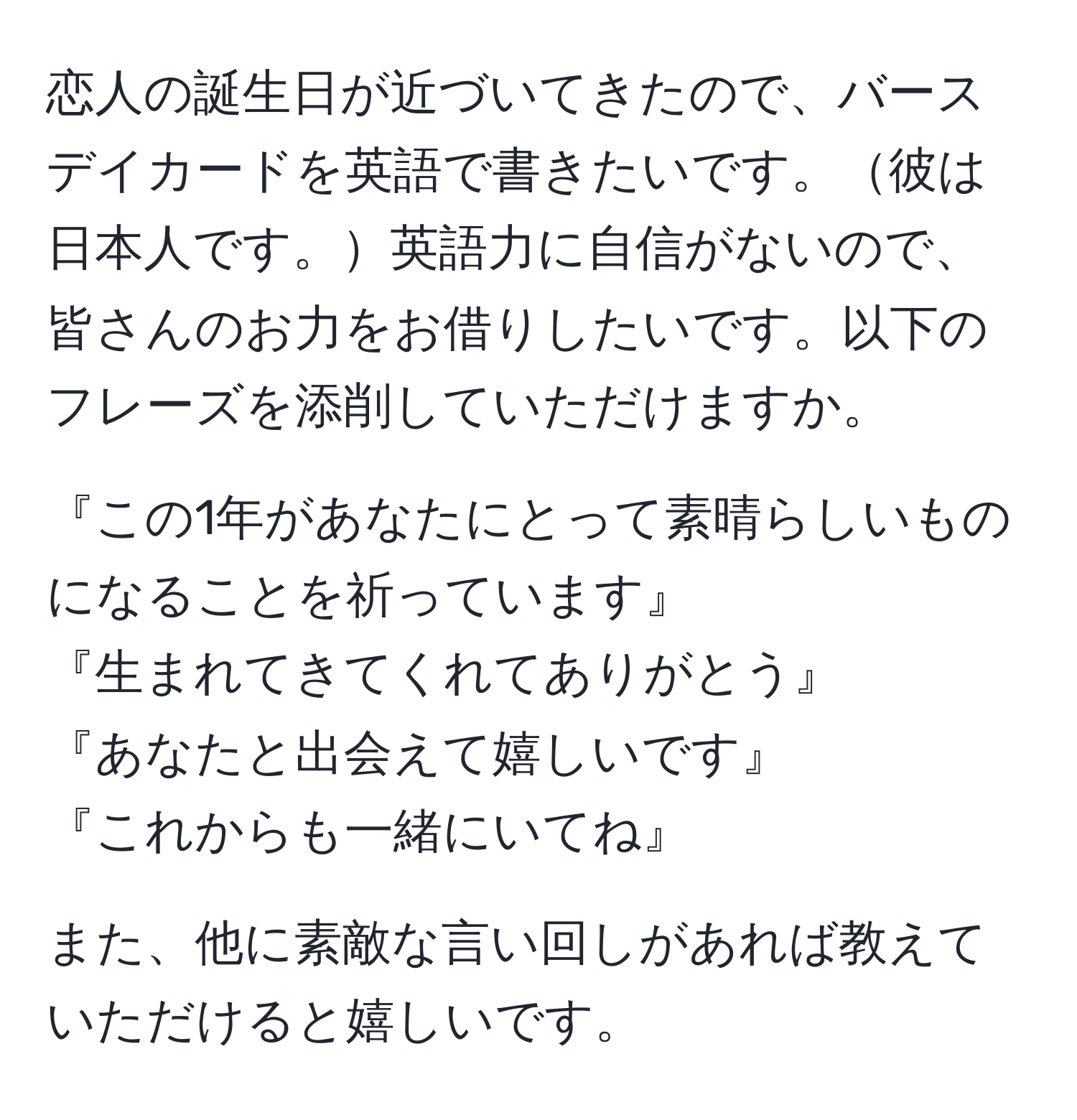 恋人の誕生日が近づいてきたので、バースデイカードを英語で書きたいです。彼は日本人です。英語力に自信がないので、皆さんのお力をお借りしたいです。以下のフレーズを添削していただけますか。

『この1年があなたにとって素晴らしいものになることを祈っています』
『生まれてきてくれてありがとう』
『あなたと出会えて嬉しいです』
『これからも一緒にいてね』

また、他に素敵な言い回しがあれば教えていただけると嬉しいです。