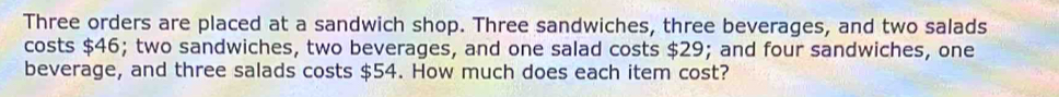 Three orders are placed at a sandwich shop. Three sandwiches, three beverages, and two salads 
costs $46; two sandwiches, two beverages, and one salad costs $29; and four sandwiches, one 
beverage, and three salads costs $54. How much does each item cost?