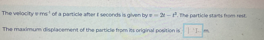 The velocity vms^(-1) of a particle after t seconds is given by v=2t-t^3. The particle starts from rest. 
The maximum displacement of the particle from its original position is □ m