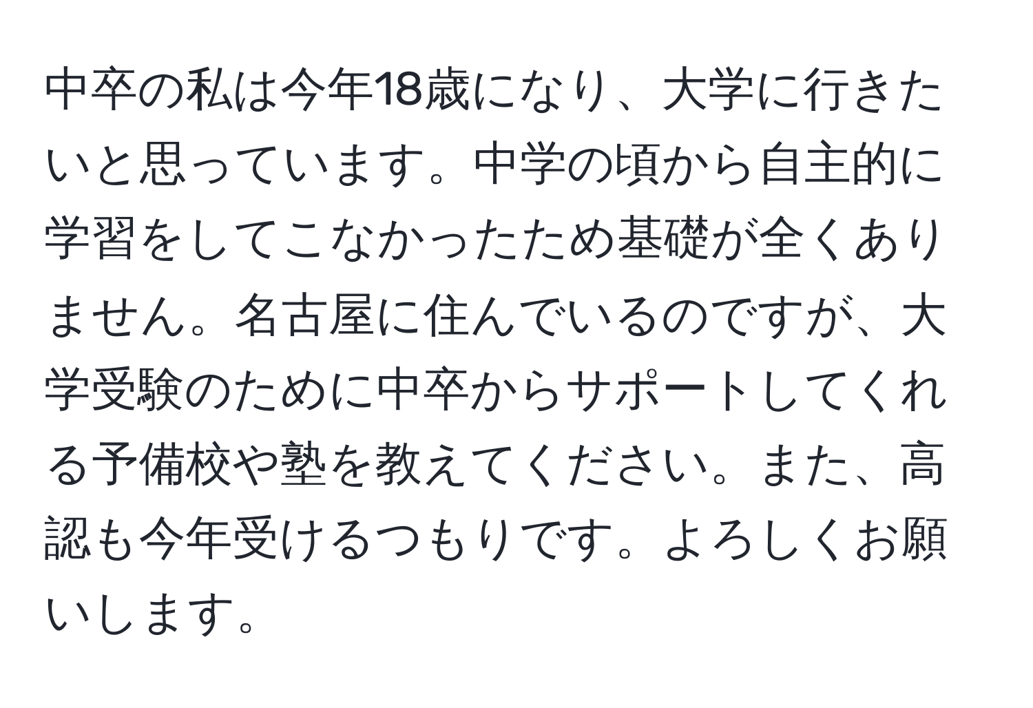 中卒の私は今年18歳になり、大学に行きたいと思っています。中学の頃から自主的に学習をしてこなかったため基礎が全くありません。名古屋に住んでいるのですが、大学受験のために中卒からサポートしてくれる予備校や塾を教えてください。また、高認も今年受けるつもりです。よろしくお願いします。