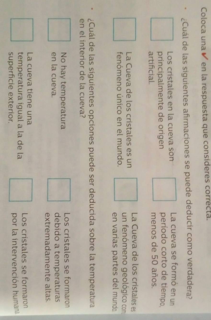 Coloca una en la respuesta que consideres correcta.
¿Cuál de las siguientes afirmaciones se puede deducir como verdadera?
Los cristales en la cueva son
La cueva se formó en un
principalmente de origen
período corto de tiempo,
artificial. menos de 50 años.
La Cueva de los cristales es
La Cueva de los cristales es un
un fenómeno geológico com
fenómeno único en el mundo.
en varias partes del mundo
¿Cuál de las siguientes opciones puede ser deducida sobre la temperatura
en el interior de la cueva?
No hay temperatura
Los cristales se formaron
en la cueva.
debido a temperaturas
extremadamente altas.
La cueva tiene una
Los cristales se formaron
temperatura igual a la de la
superficie exterior. por la intervención humana