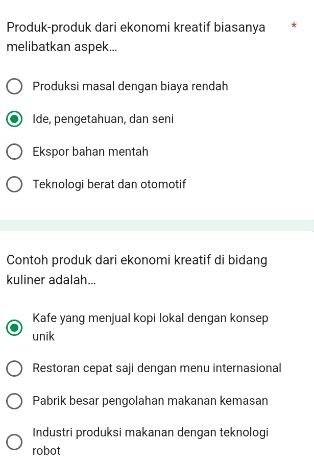 Produk-produk dari ekonomi kreatif biasanya *
melibatkan aspek...
Produksi masal dengan biaya rendah
Ide, pengetahuan, dan seni
Ekspor bahan mentah
Teknologi berat dan otomotif
Contoh produk dari ekonomi kreatif di bidang
kuliner adalah...
Kafe yang menjual kopi lokal dengan konsep
unik
Restoran cepat saji dengan menu internasional
Pabrik besar pengolahan makanan kemasan
Industri produksi makanan dengan teknologi
robot