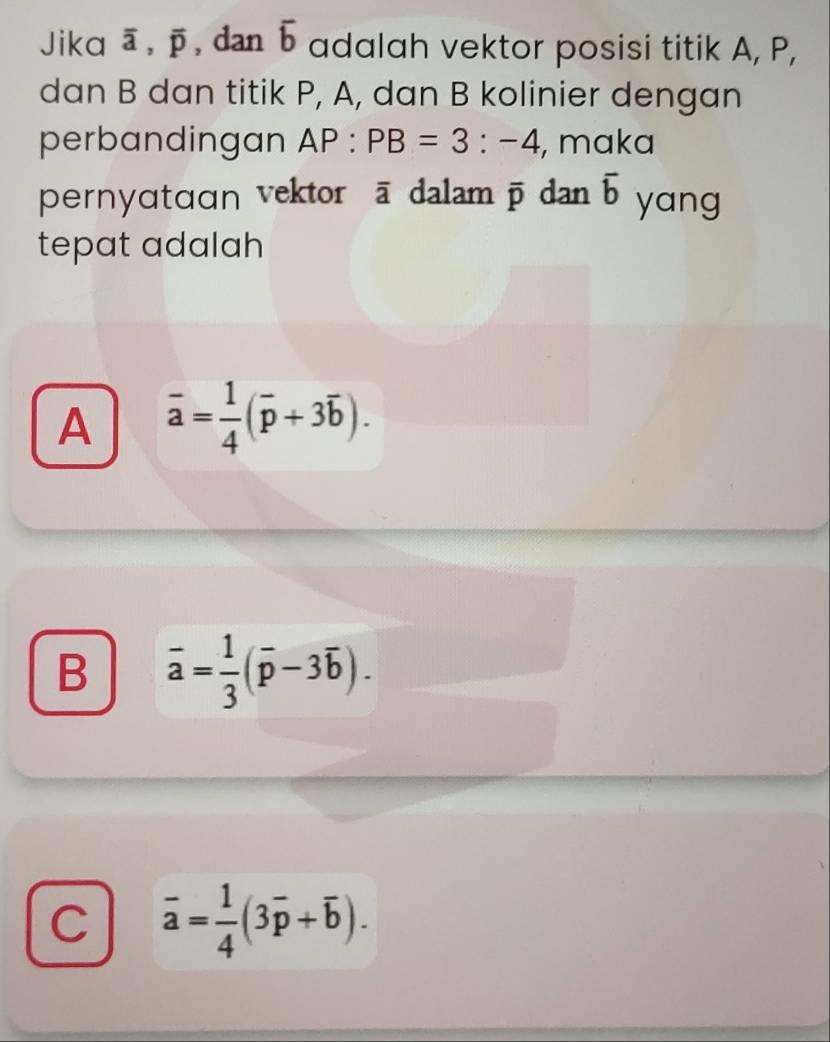 Jika overline a, overline p , dan overline b adalah vektor posisi titik A, P,
dan B dan titik P, A, dan B kolinier dengan
perbandingan AP:PB=3:-4 , maka
pernyɑtɑɑn vektor ā dalam overline p dan overline b yang
tepat adalah
A overline a= 1/4 (overline p+3overline b).
B overline a= 1/3 (overline p-3overline b).
C overline a= 1/4 (3overline p+overline b).