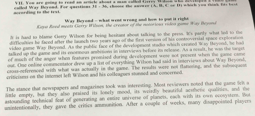 You are going to read an article about a man called Gerry Wilson who developed a vides game 
called Way Beyond. For questions 31 - 36, choose the answer (A, B, C or D) which you think fits best 
according to the text. 
Way Beyond - what went wrong and how to put it right 
Kaya Reed meets Gerry Wilson, the creator of the notorious video game Way Beyond 
It is hard to blame Gerry Wilson for being hesitant about talking to the press. It's partly what led to the 
difficulties he faced after the launch two years ago of the first version of his controversial space exploration 
video game Way Beyond. As the public face of the development studio which created Way Beyond, he had 
talked up the game and its enormous ambitions in interviews before its release. As a result, he was the target 
of much of the anger when features promised during development were not present when the game came 
out. One online commentator drew up a list of everything Wilson had said in interviews about Way Beyond, 
cross-referenced with what was actually in the game. The results were not flattering, and the subsequent 
criticisms on the internet left Wilson and his colleagues stunned and concerned. 
The stance that newspapers and magazines took was interesting. Most reviewers noted that the game felt a 
little empty, but they also praised its lonely mood, its weirdly beautiful aesthetic qualities, and the 
astounding technical feat of generating an entire universe of planets, each with its own ecosystem. But 
unintentionally, they gave the critics ammunition. After a couple of weeks, many disappointed players