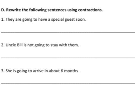 Rewrite the following sentences using contractions. 
1. They are going to have a special guest soon. 
_ 
2. Uncle Bill is not going to stay with them. 
_ 
3. She is going to arrive in about 6 months. 
_