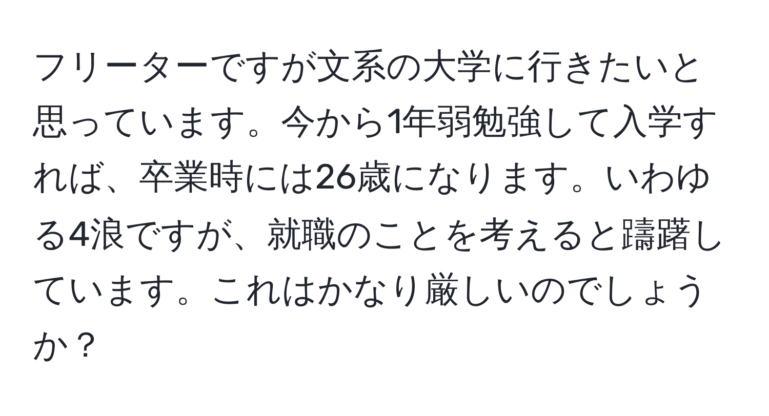 フリーターですが文系の大学に行きたいと思っています。今から1年弱勉強して入学すれば、卒業時には26歳になります。いわゆる4浪ですが、就職のことを考えると躊躇しています。これはかなり厳しいのでしょうか？