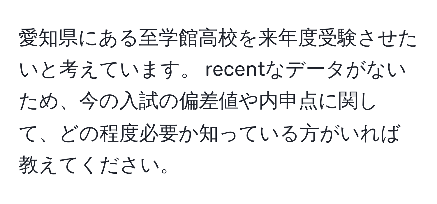 愛知県にある至学館高校を来年度受験させたいと考えています。 recentなデータがないため、今の入試の偏差値や内申点に関して、どの程度必要か知っている方がいれば教えてください。