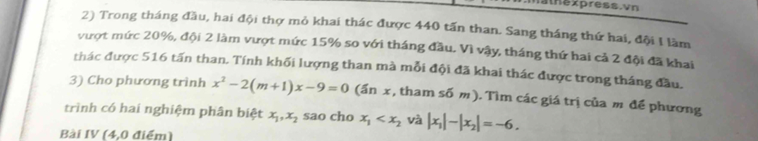 alnexpress. vn 
2) Trong tháng đầu, hai đội thợ mỏ khai thác được 440 tấn than. Sang tháng thứ hai, đội I làm 
vượt mức 20%, đội 2 làm vượt mức 15% so với tháng đầu. Vì vậy, tháng thứ hai cả 2 đội đã khai 
thác được 516 tấn than. Tính khối lượng than mà mỗi đội đã khai thác được trong tháng đầu. 
3) Cho phương trình x^2-2(m+1)x-9=0 (ấn x, tham số m). Tìm các giá trị của m để phương 
trình có hai nghiệm phân biệt x_1, x_2 sao cho x_1 và |x_1|-|x_2|=-6. 
Bài IV (4,0 điểm)