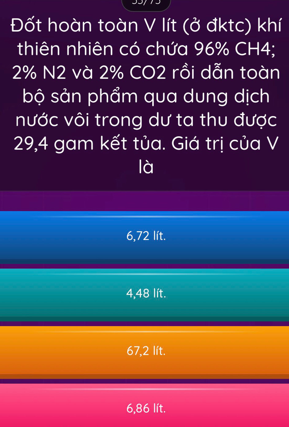 Đốt hoàn toàn V lít (ở đktc) khí
thiên nhiên có chứa 96% CH4;
2% N2 và 2% CO2 rồi dẫn toàn
bộ sản phẩm qua dung dịch
nước vôi trong dư ta thu được
29,4 gam kết tủa. Giá trị của V
là
6,72 lít.
4,48 lít.
67,2 lít.
6,86 lít.