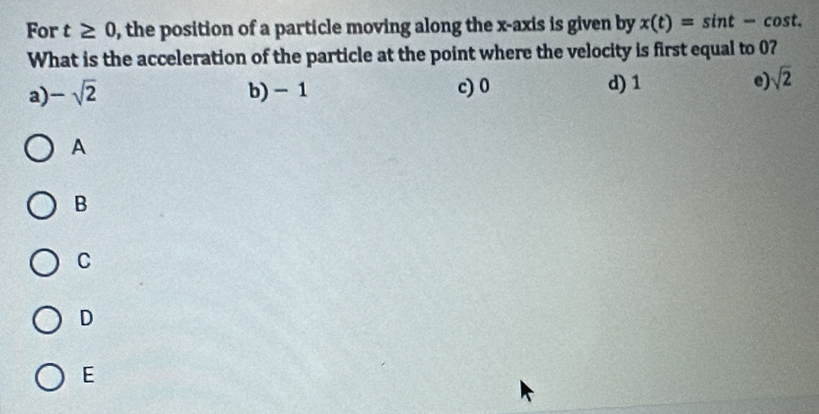 For t≥ 0 , the position of a particle moving along the x-axis is given by x(t)=sin t-cos t. 
What is the acceleration of the particle at the point where the velocity is first equal to 07
a) -sqrt(2) b) - 1 c) 0
d) 1 e sqrt(2)
A
B
C
D
E