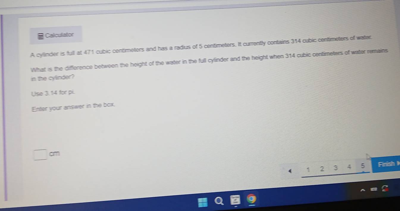 Calculator 
A cylinder is fuill at 471 cubic centimeters and has a radius of 5 centimeters. It currently contains 314 cubic centimeters of water. 
What is the difference between the height of the water in the full cylinder and the height when 314 cubic cenfimeters of water remains 
in the cylinder? 
Use 3. 14 for pi. 
Enter your answer in the box.
cm
( 2 3 5 Finish )