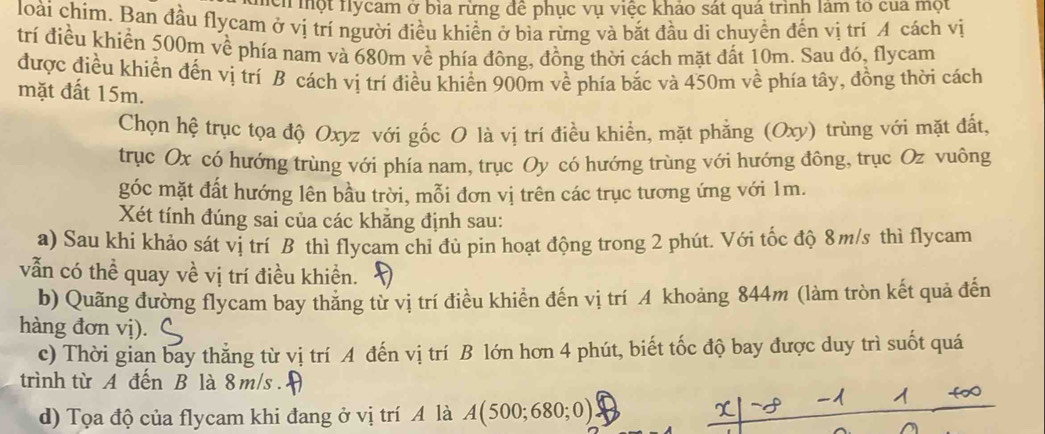 Th một Hlycam ở bìa rừng đề phục vụ việc khảo sát quá trình làm to của một 
loài chim. Ban đầu flycam ở vị trí người điều khiển ở bìa rừng và bắt đầu di chuyền đến vị trí A cách vị 
trí điều khiển 500m về phía nam và 680m về phía đông, đồng thời cách mặt đất 10m. Sau đó, flycam 
được điều khiển đến vị trí B cách vị trí điều khiển 900m về phía bắc và 450m về phía tây, đồng thời cách 
mặt đất 15m. 
Chọn hệ trục tọa độ Oxyz với gốc O là vị trí điều khiển, mặt phẳng (Oxy) trùng với mặt đất, 
trục Ox có hướng trùng với phía nam, trục Oy có hướng trùng với hướng đông, trục Oz vuông 
góc mặt đất hướng lên bầu trời, mỗi đơn vị trên các trục tương ứng với 1m. 
Xét tính đúng sai của các khăng định sau: 
a) Sau khi khảo sát vị trí B thì flycam chỉ đủ pin hoạt động trong 2 phút. Với tốc độ 8m/s thì flycam 
vẫn có thể quay về vị trí điều khiền. 
b) Quãng đường flycam bay thăng từ vị trí điều khiển đến vị trí A khoảng 844m (làm tròn kết quả đến 
hàng đơn vị). 
c) Thời gian bay thẳng từ vị trí A đến vị trí B lớn hơn 4 phút, biết tốc độ bay được duy trì suốt quá 
trình từ A đến B là 8 m/s. 
d) Tọa độ của flycam khi đang ở vị trí A là A(500;680;0)