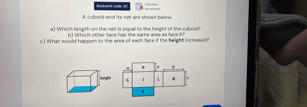 Calculator 
Bookwork code: 3C not allowed 
A cuboid and its net are shown below. 
a) Which length on the net is equal to the height of the cuboid? 
b) Which other face has the same area as face K? 
c) What would happen to the area of each face if the height increased?