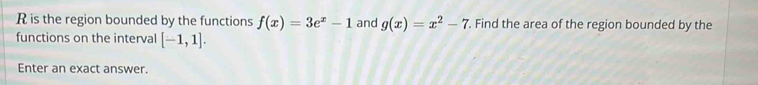 is the region bounded by the functions f(x)=3e^x-1 and g(x)=x^2-7. Find the area of the region bounded by the 
functions on the interval [-1,1]. 
Enter an exact answer.