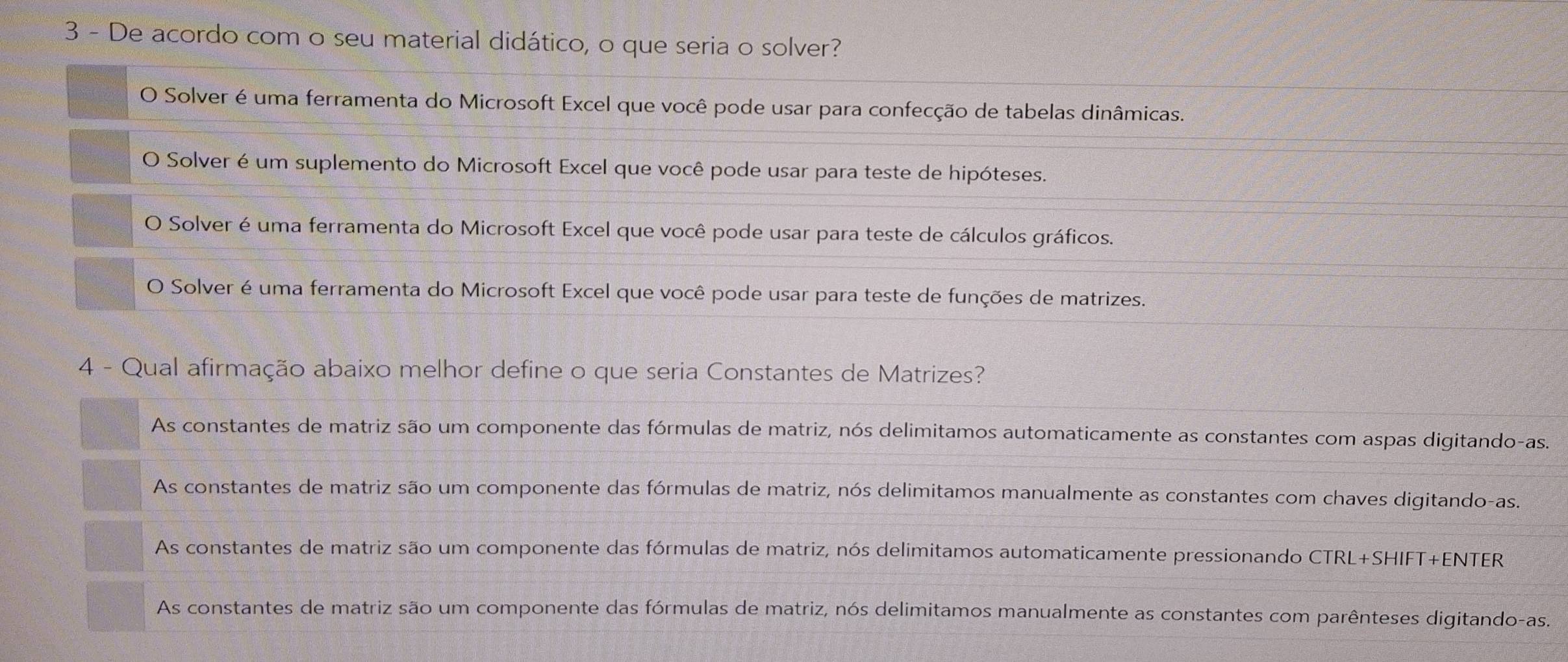 De acordo com o seu material didático, o que seria o solver?
O Solver é uma ferramenta do Microsoft Excel que você pode usar para confecção de tabelas dinâmicas.
O Solver é um suplemento do Microsoft Excel que você pode usar para teste de hipóteses.
O Solver é uma ferramenta do Microsoft Excel que você pode usar para teste de cálculos gráficos.
O Solver é uma ferramenta do Microsoft Excel que você pode usar para teste de funções de matrizes.
4 - Qual afirmação abaixo melhor define o que seria Constantes de Matrizes?
As constantes de matriz são um componente das fórmulas de matriz, nós delimitamos automaticamente as constantes com aspas digitando-as.
As constantes de matriz são um componente das fórmulas de matriz, nós delimitamos manualmente as constantes com chaves digitando-as.
As constantes de matriz são um componente das fórmulas de matriz, nós delimitamos automaticamente pressionando CTRL+SHIFT+ENTER
As constantes de matriz são um componente das fórmulas de matriz, nós delimitamos manualmente as constantes com parênteses digitando-as.