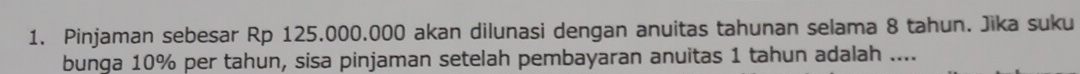 Pinjaman sebesar Rp 125.000.000 akan dilunasi dengan anuitas tahunan selama 8 tahun. Jika suku 
bunga 10% per tahun, sisa pinjaman setelah pembayaran anuitas 1 tahun adalah ....