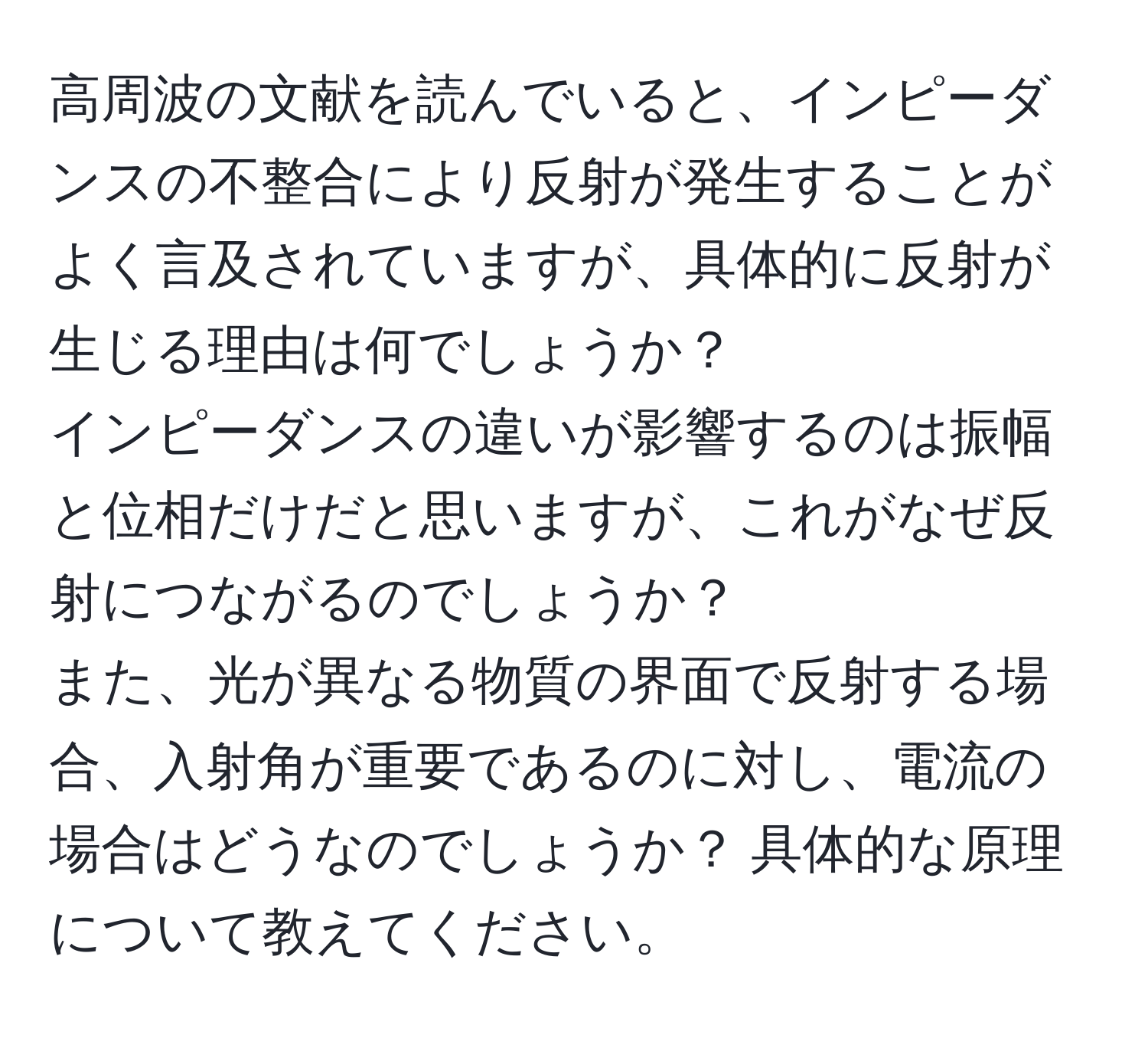 高周波の文献を読んでいると、インピーダンスの不整合により反射が発生することがよく言及されていますが、具体的に反射が生じる理由は何でしょうか？  
インピーダンスの違いが影響するのは振幅と位相だけだと思いますが、これがなぜ反射につながるのでしょうか？  
また、光が異なる物質の界面で反射する場合、入射角が重要であるのに対し、電流の場合はどうなのでしょうか？ 具体的な原理について教えてください。