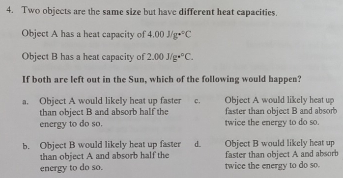 Two objects are the same size but have different heat capacities.
Object A has a heat capacity of 4.00J/g·°C
Object B has a heat capacity of 2.00J/g·°C. 
If both are left out in the Sun, which of the following would happen?
a. Object A would likely heat up faster c. Object A would likely heat up
than object B and absorb half the faster than object B and absorb
energy to do so. twice the energy to do so.
b. Object B would likely heat up faster d. Object B would likely heat up
than object A and absorb half the faster than object A and absorb
energy to do so. twice the energy to do so.