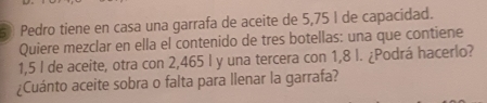 Pedro tiene en casa una garrafa de aceite de 5,75 I de capacidad. 
Quiere mezclar en ella el contenido de tres botellas: una que contiene
1,5 I de aceite, otra con 2,465 l y una tercera con 1,8 l. ¿Podrá hacerlo? 
¿Cuánto aceite sobra o falta para llenar la garrafa?