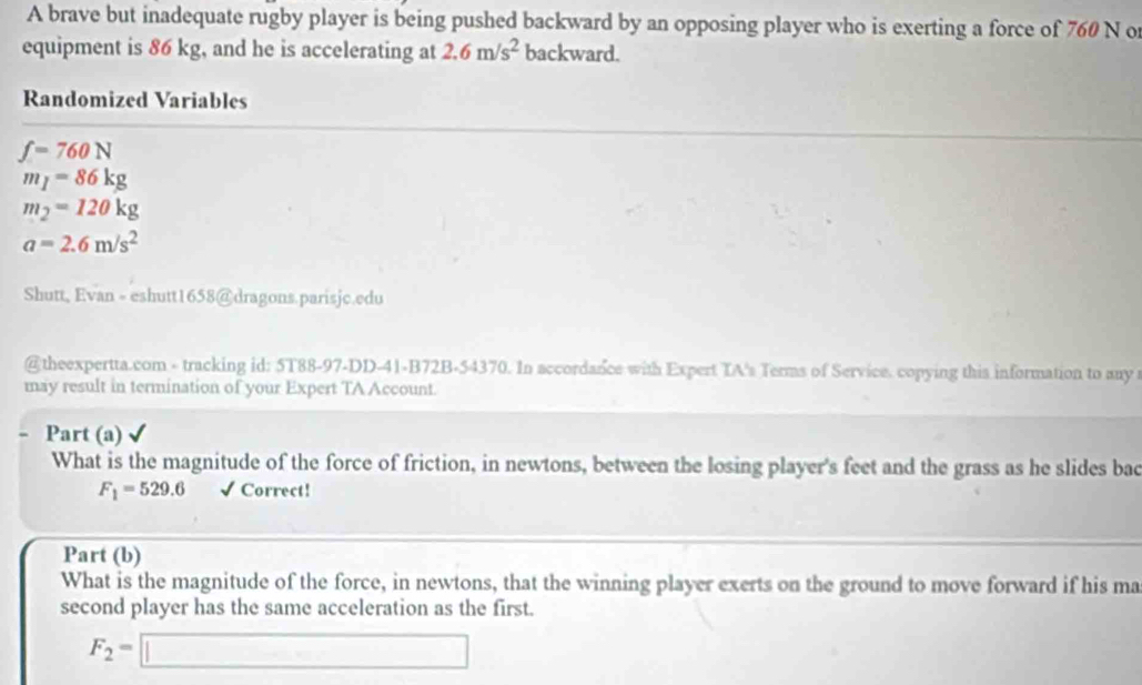 A brave but inadequate rugby player is being pushed backward by an opposing player who is exerting a force of 760 N o 
equipment is 86 kg, and he is accelerating at 2.6m/s^2 backward. 
Randomized Variables
f=760N
m_1=86kg
m_2=120kg
a=2.6m/s^2
Shutt, Evan - eshutt1658@dragons.parisjc.edu 
@theexpertta.com - tracking id: 5T88-97-DD-41-B72B-54370. In accordance with Expert TA's Terms of Service. copying this information to any 
may result in termination of your Expert TA Account. 
Part (a) 
What is the magnitude of the force of friction, in newtons, between the losing player's feet and the grass as he slides bac
F_1=529.6 √ Correct! 
Part (b) 
What is the magnitude of the force, in newtons, that the winning player exerts on the ground to move forward if his ma 
second player has the same acceleration as the first.
F_2=□