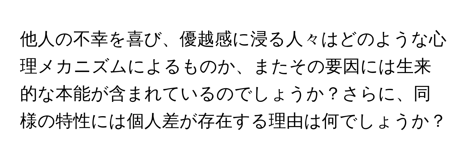 他人の不幸を喜び、優越感に浸る人々はどのような心理メカニズムによるものか、またその要因には生来的な本能が含まれているのでしょうか？さらに、同様の特性には個人差が存在する理由は何でしょうか？