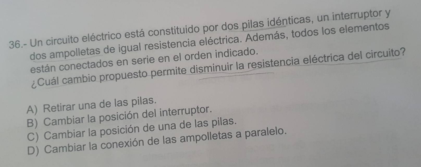 36.- Un circuito eléctrico está constituido por dos pilas idénticas, un interruptor y
dos ampolletas de igual resistencia eléctrica. Además, todos los elementos
están conectados en serie en el orden indicado.
¿Cuál cambio propuesto permite disminuir la resistencia eléctrica del circuito?
A) Retirar una de las pilas.
B) Cambiar la posición del interruptor.
C) Cambiar la posición de una de las pilas.
D) Cambiar la conexión de las ampolletas a paralelo.