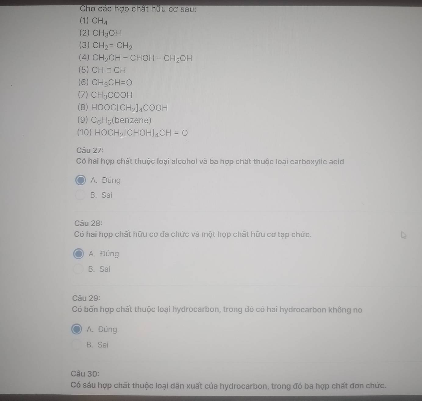 Cho các hợp chất hữu cơ sau:
(1) CH_4
(2) CH_3OH
(3) CH_2=CH_2
(4) CH_2OH-CHOH-CH_2OH
(5) CHequiv CH
(6) CH_3CH=O
(7) CH_3COOH
(8) HOOC[CH_2]_4COOH
(9) C_6H_6(b enzene)
(10) HOCH_2[CHOH]_4CH=O
Câu 27:
Có hai hợp chất thuộc loại alcohol và ba hợp chất thuộc loại carboxylic acid
A. Đúng
B. Sai
Câu 28:
Có hai hợp chất hữu cơ đa chức và một hợp chất hữu cơ tạp chức.
A. Đúng
B. Sai
Câu 29:
Có bốn hợp chất thuộc loại hydrocarbon, trong đó có hai hydrocarbon không no
A. Đúng
B. Sai
Câu 30:
Có sáu hợp chất thuộc loại dẫn xuất của hydrocarbon, trong đó ba hợp chất đơn chức.