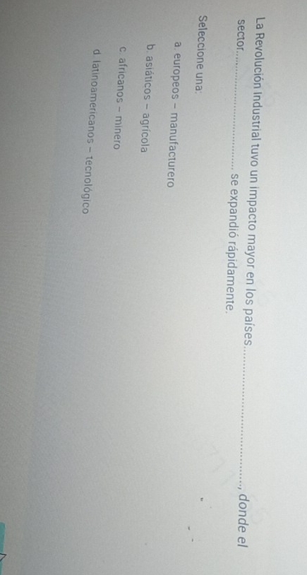 La Revolución Industrial tuvo un impacto mayor en los países _donde el
sector_ se expandió rápidamente.
Seleccione una:
a. europeos - manufacturero
b. asiáticos - agrícola
c. africanos - minero
d latinoamericanos - tecnológico