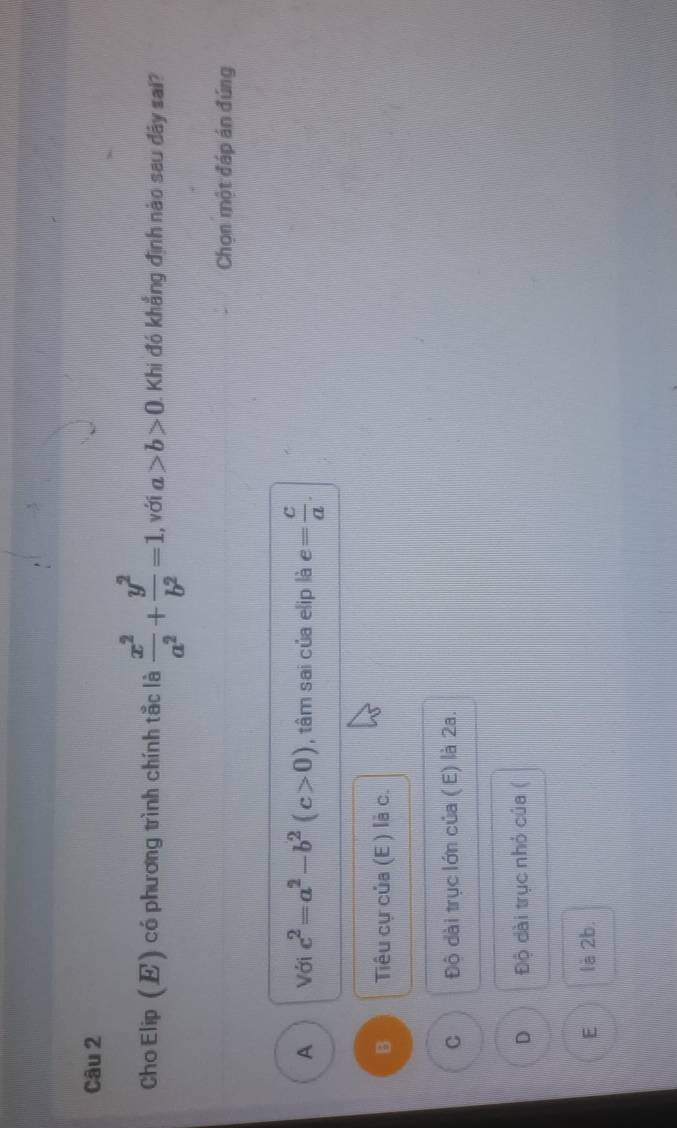 Cho Elip (E) có phương trình chính tắc là  x^2/a^2 + y^2/b^2 =1. , với a>b>0 Khi đó khẳng định nào sau đây sai?
Chọn một đáp án đúng
A Với c^2=a^2-b^2(c>0) , tâm sai của elip là e= c/a .
B Tiu cự của (E ) là c.
C Độ dài trục lớn của ( E) là 2a.
D Độ dài trục nhỏ của (
E là 2b.