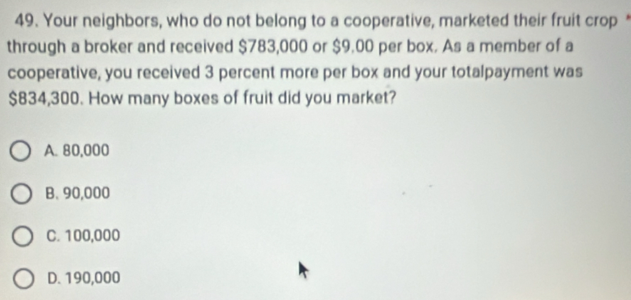 Your neighbors, who do not belong to a cooperative, marketed their fruit crop*
through a broker and received $783,000 or $9.00 per box. As a member of a
cooperative, you received 3 percent more per box and your totalpayment was
$834,300. How many boxes of fruit did you market?
A. 80,000
B. 90,000
C. 100,000
D. 190,000