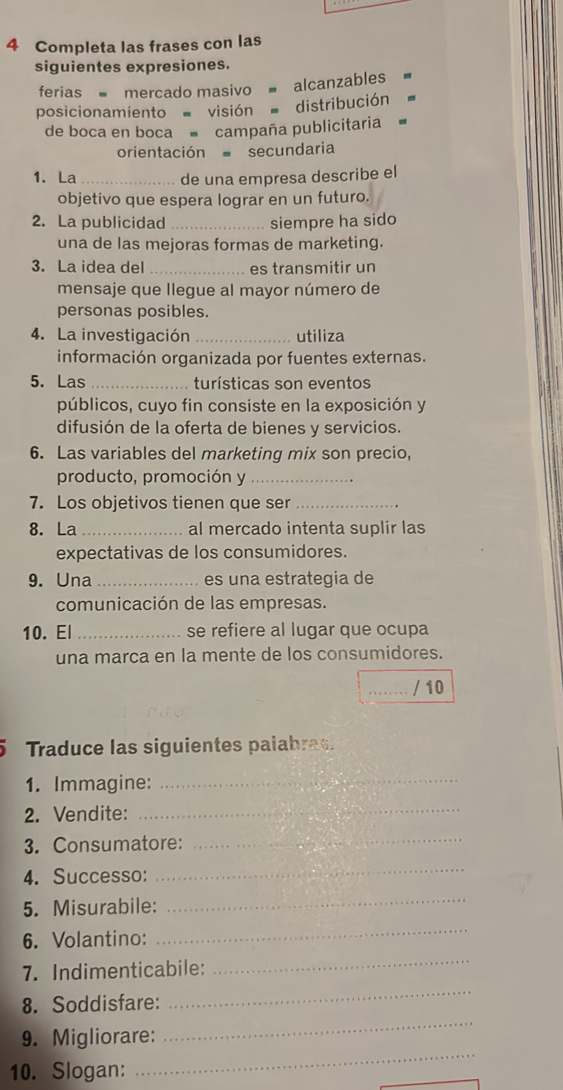 Completa las frases con las 
siguientes expresiones. 
ferias mercado masivo = alcanzables 
posicionamiento visión distribución 
de boca en boca ■ campaña publicitaria 
orientación secundaria 
1. La _de una empresa describe el 
objetivo que espera lograr en un futuro. 
2. La publicidad _siempre ha sido 
una de las mejoras formas de marketing. 
3. La idea del _es transmitir un 
mensaje que llegue al mayor número de 
personas posibles. 
4. La investigación _utiliza 
información organizada por fuentes externas. 
5. Las _turísticas son eventos 
públicos, cuyo fin consiste en la exposición y 
difusión de la oferta de bienes y servicios. 
6. Las variables del marketing mix son precio, 
producto, promoción y_ 
7. Los objetivos tienen que ser_ 
8. La _al mercado intenta suplir las 
expectativas de los consumidores. 
9. Una _es una estrategia de 
comunicación de las empresas. 
10. El _se refiere al lugar que ocupa 
una marca en la mente de los consumidores. 
_/ 10 
5 Traduce las siguientes palabras. 
1. Immagine:_ 
2. Vendite:_ 
3. Consumatore: 
_ 
4. Successo: 
_ 
5. Misurabile: 
_ 
6. Volantino: 
_ 
7. Indimenticabile: 
_ 
8. Soddisfare: 
_ 
_ 
9. Migliorare: 
_ 
10. Slogan: