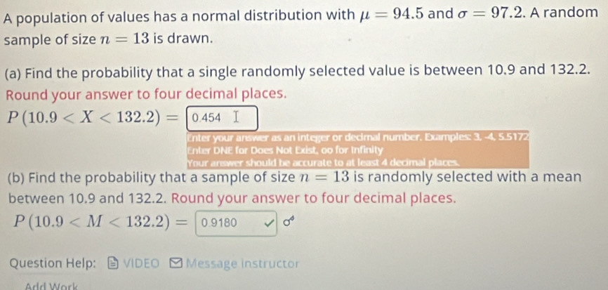 A population of values has a normal distribution with mu =94.5 and sigma =97.2. A random 
sample of size n=13 is drawn. 
(a) Find the probability that a single randomly selected value is between 10.9 and 132.2. 
Round your answer to four decimal places.
P(10.9 0.454
Enter your answer as an integer or decimal number. Examples: 3, -4, 5.5172
Enter DNE for Does Not Exist, oo for Infinity 
Your answer should be accurate to at least 4 decimal places. 
(b) Find the probability that a sample of size n=13 is randomly selected with a mean 
between 10.9 and 132.2. Round your answer to four decimal places.
P(10.9 0.91 B0 sigma^4
Question Help: VIDEO * Message instructor 
Add Work